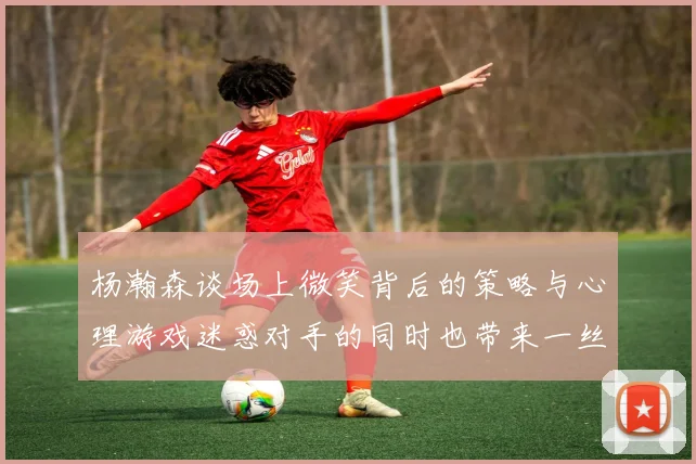 杨瀚森谈场上微笑背后的策略与心理游戏迷惑对手的同时也带来一丝嘲讽