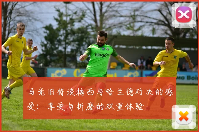 马竞旧将谈梅西与哈兰德对决的感受：享受与折磨的双重体验