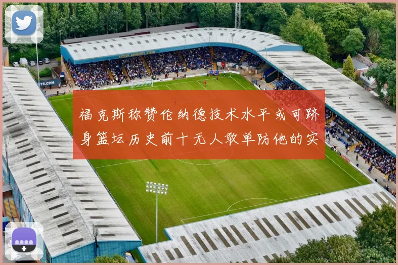 福克斯称赞伦纳德技术水平或可跻身篮坛历史前十无人敢单防他的实力