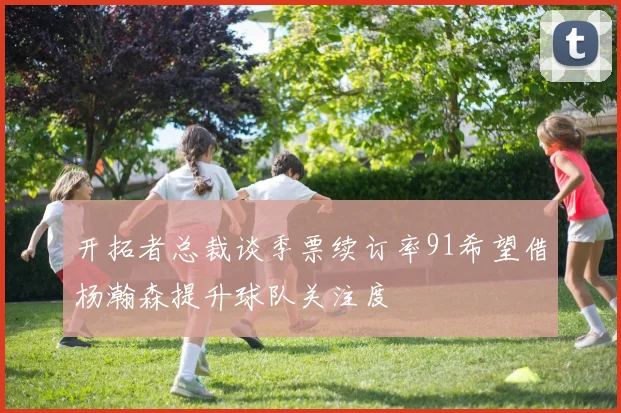 开拓者总裁谈季票续订率91希望借杨瀚森提升球队关注度