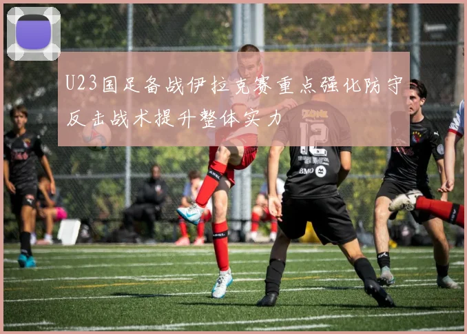 U23国足备战伊拉克赛重点强化防守反击战术提升整体实力