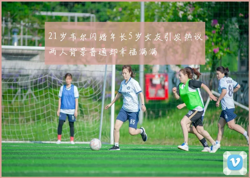 21岁韦尔闪婚年长5岁女友引发热议两人背景普通却幸福满满
