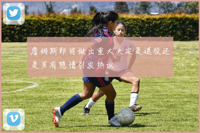 詹姆斯即将做出重大决定是退役还是另有隐情引发热议