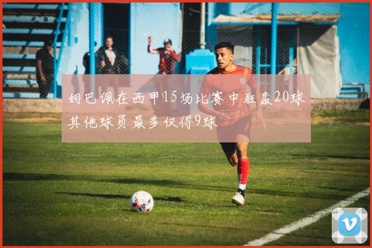 姆巴佩在西甲15场比赛中狂轰20球其他球员最多仅得9球