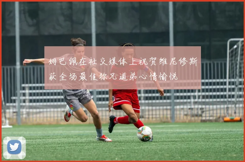 姆巴佩在社交媒体上祝贺维尼修斯获全场最佳称兄道弟心情愉悦