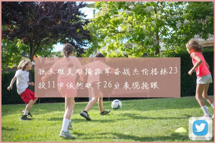 独木难支难掩孤军奋战杰伦格林23投11中依然砍下26分表现抢眼