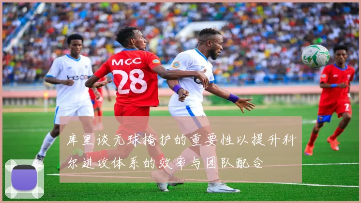 库里谈无球掩护的重要性以提升科尔进攻体系的效率与团队配合