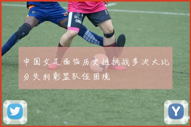 中国女足面临历史性挑战多次大比分失利彰显队伍困境