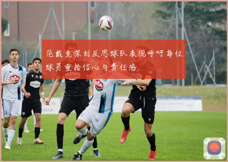 范戴克深刻反思球队表现呼吁每位球员重拾信心与责任感