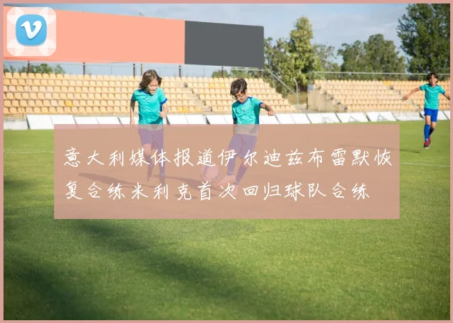 意大利媒体报道伊尔迪兹布雷默恢复合练米利克首次回归球队合练