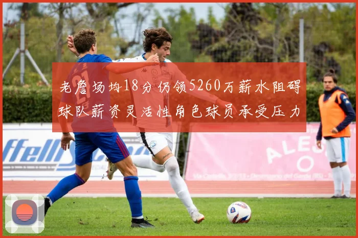 老詹场均18分仍领5260万薪水阻碍球队薪资灵活性角色球员承受压力