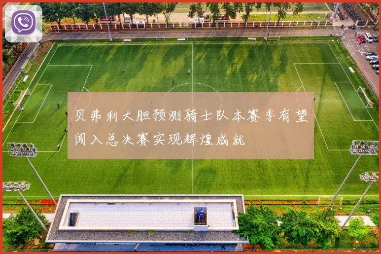 贝弗利大胆预测骑士队本赛季有望闯入总决赛实现辉煌成就