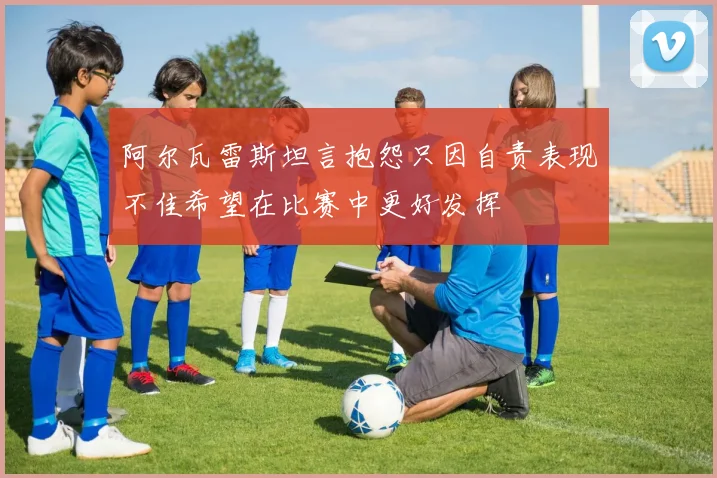 阿尔瓦雷斯坦言抱怨只因自责表现不佳希望在比赛中更好发挥