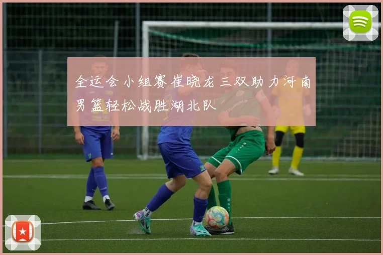 全运会小组赛崔晓龙三双助力河南男篮轻松战胜湖北队