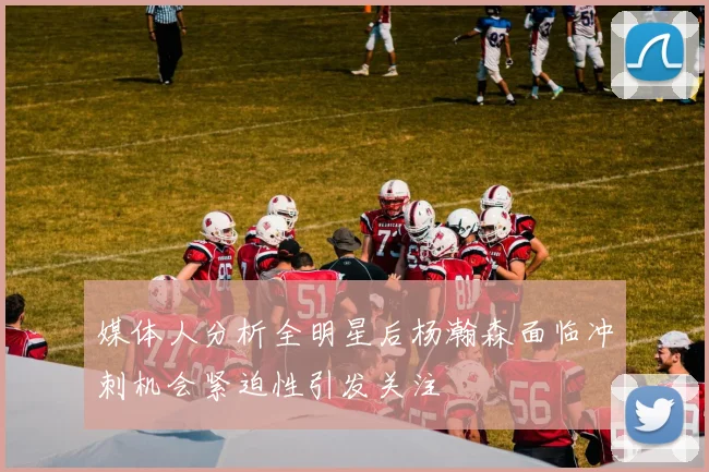 媒体人分析全明星后杨瀚森面临冲刺机会紧迫性引发关注