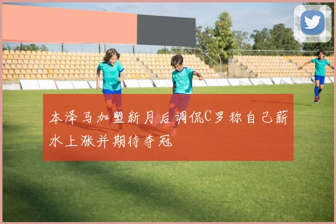本泽马加盟新月后调侃C罗称自己薪水上涨并期待夺冠