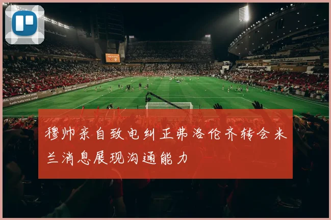 穆帅亲自致电纠正弗洛伦齐转会米兰消息展现沟通能力